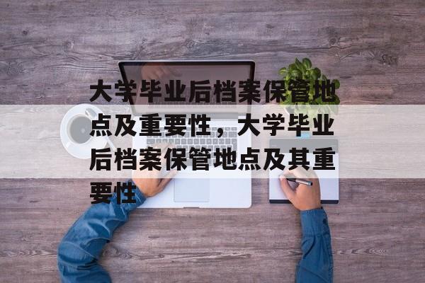 大学毕业后档案保管地点及重要性，大学毕业后档案保管地点及其重要性