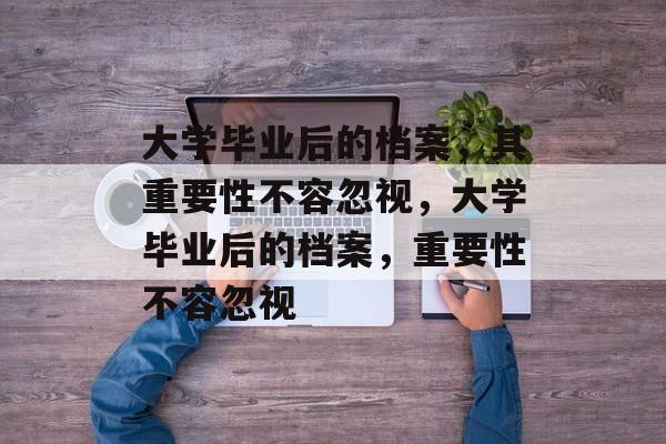 大学毕业后的档案，其重要性不容忽视，大学毕业后的档案，重要性不容忽视