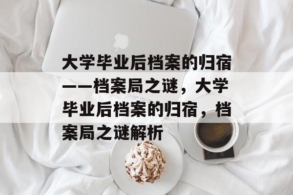 大学毕业后档案的归宿——档案局之谜，大学毕业后档案的归宿，档案局之谜解析