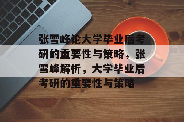 张雪峰论大学毕业后考研的重要性与策略，张雪峰解析，大学毕业后考研的重要性与策略