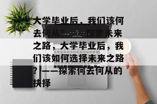 大学毕业后，我们该何去何从？——探索未来之路，大学毕业后，我们该如何选择未来之路？——探索何去何从的抉择