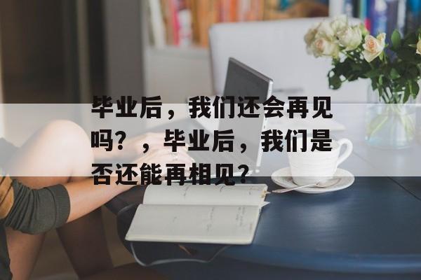 毕业后，我们还会再见吗？，毕业后，我们是否还能再相见？