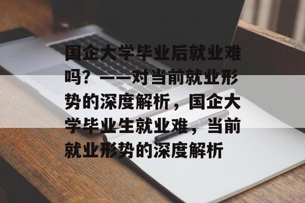 国企大学毕业后就业难吗？——对当前就业形势的深度解析，国企大学毕业生就业难，当前就业形势的深度解析