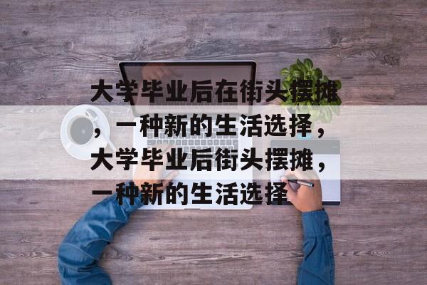 大学毕业后在街头摆摊，一种新的生活选择，大学毕业后街头摆摊，一种新的生活选择