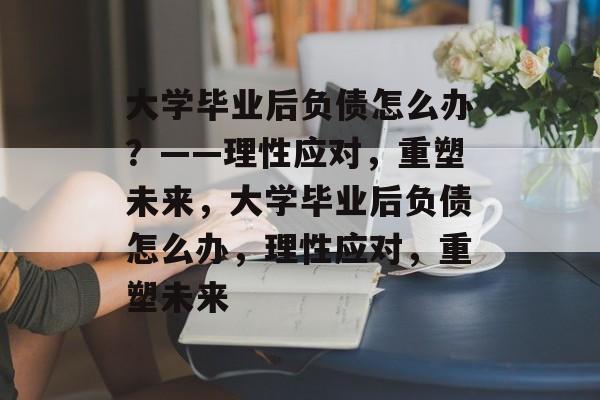 大学毕业后负债怎么办？——理性应对，重塑未来，大学毕业后负债怎么办，理性应对，重塑未来