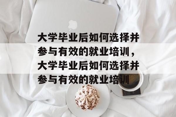 大学毕业后如何选择并参与有效的就业培训，大学毕业后如何选择并参与有效的就业培训