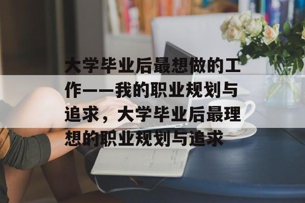 大学毕业后最想做的工作——我的职业规划与追求，大学毕业后最理想的职业规划与追求