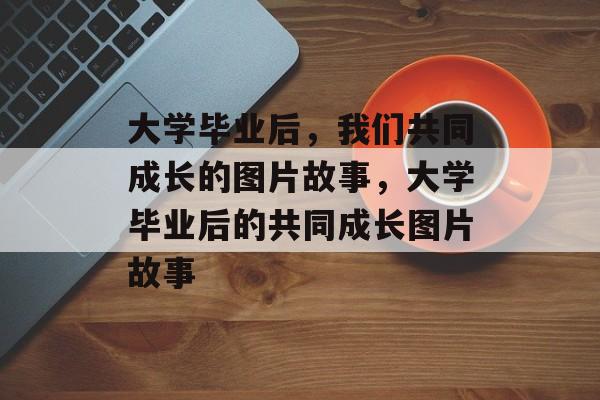大学毕业后，我们共同成长的图片故事，大学毕业后的共同成长图片故事