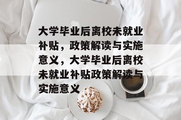 大学毕业后离校未就业补贴，政策解读与实施意义，大学毕业后离校未就业补贴政策解读与实施意义
