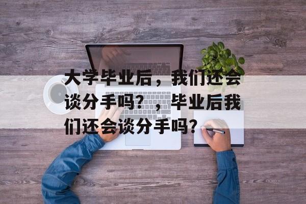 大学毕业后，我们还会谈分手吗？，毕业后我们还会谈分手吗？