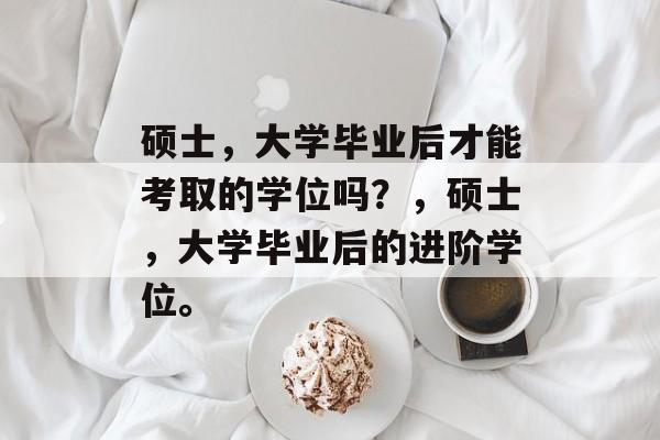 硕士，大学毕业后才能考取的学位吗？，硕士，大学毕业后的进阶学位。