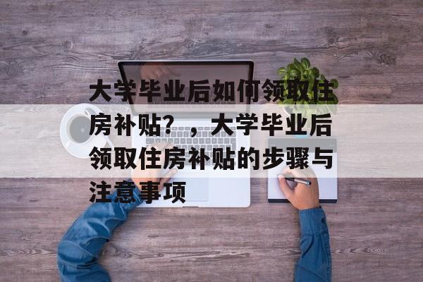 大学毕业后如何领取住房补贴？，大学毕业后领取住房补贴的步骤与注意事项