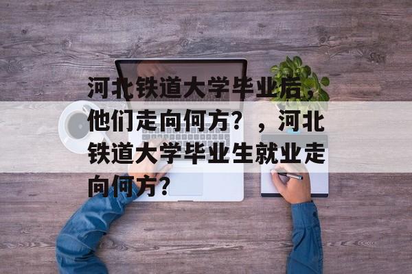 河北铁道大学毕业后，他们走向何方？，河北铁道大学毕业生就业走向何方？
