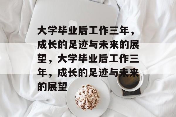 大学毕业后工作三年，成长的足迹与未来的展望，大学毕业后工作三年，成长的足迹与未来的展望