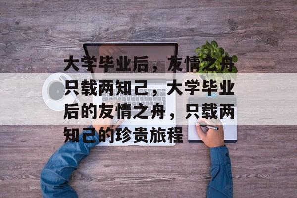 大学毕业后，友情之舟只载两知己，大学毕业后的友情之舟，只载两知己的珍贵旅程