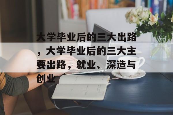 大学毕业后的三大出路，大学毕业后的三大主要出路，就业、深造与创业