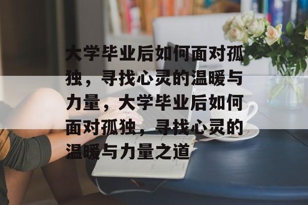大学毕业后如何面对孤独，寻找心灵的温暖与力量，大学毕业后如何面对孤独，寻找心灵的温暖与力量之道