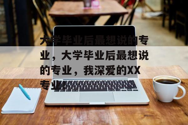 大学毕业后最想说的专业，大学毕业后最想说的专业，我深爱的XX专业！