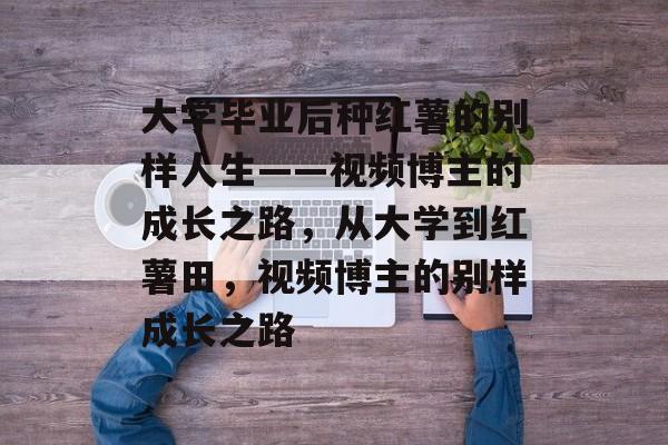 大学毕业后种红薯的别样人生——视频博主的成长之路，从大学到红薯田，视频博主的别样成长之路