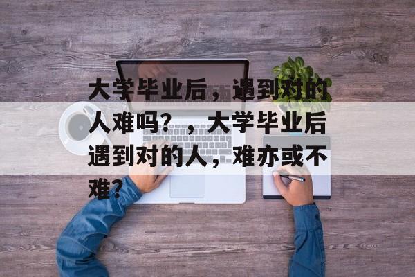 大学毕业后，遇到对的人难吗？，大学毕业后遇到对的人，难亦或不难？