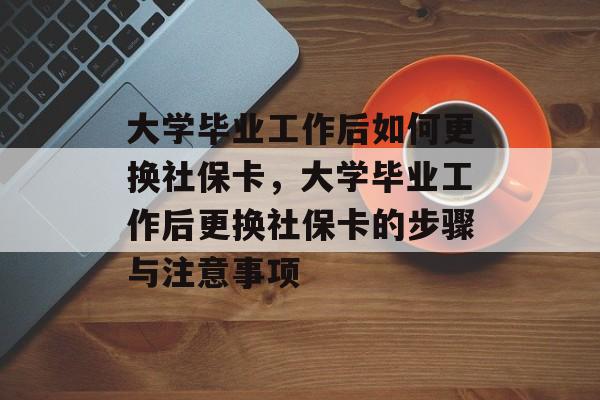 大学毕业工作后如何更换社保卡，大学毕业工作后更换社保卡的步骤与注意事项