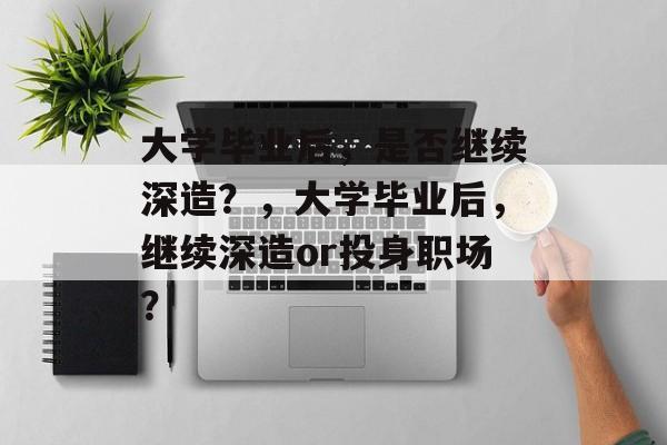 大学毕业后，是否继续深造？，大学毕业后，继续深造or投身职场？