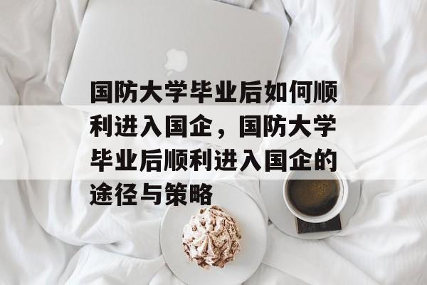 国防大学毕业后如何顺利进入国企，国防大学毕业后顺利进入国企的途径与策略