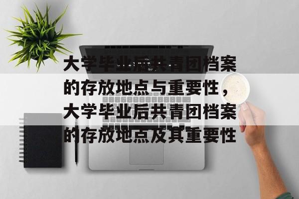 大学毕业后共青团档案的存放地点与重要性，大学毕业后共青团档案的存放地点及其重要性