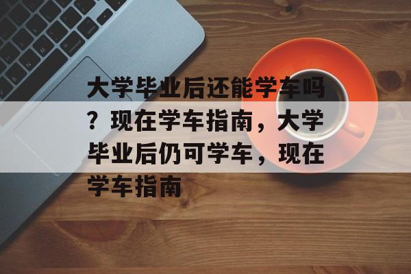 大学毕业后还能学车吗？现在学车指南，大学毕业后仍可学车，现在学车指南