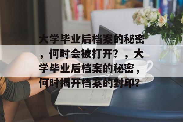 大学毕业后档案的秘密，何时会被打开？，大学毕业后档案的秘密，何时揭开档案的封印？