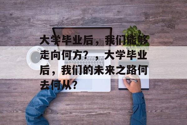 大学毕业后，我们能够走向何方？，大学毕业后，我们的未来之路何去何从？