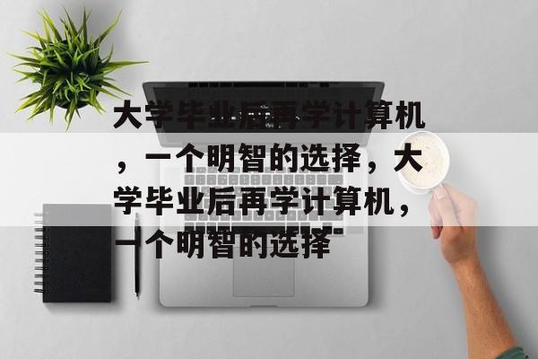 大学毕业后再学计算机，一个明智的选择，大学毕业后再学计算机，一个明智的选择