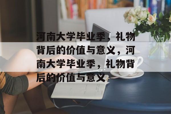 河南大学毕业季，礼物背后的价值与意义，河南大学毕业季，礼物背后的价值与意义