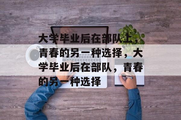 大学毕业后在部队上,青春的另一种选择,大学毕业后在部队,青春的另一种选择 大学毕业后在部队上,青春的另一种选择,大学毕业后在部队,青春的另一种选择