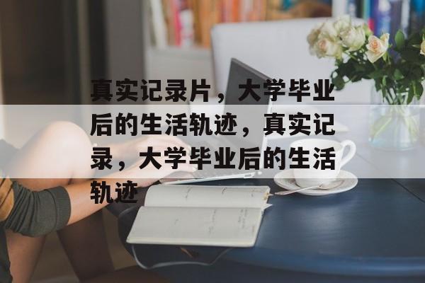 真实记录片，大学毕业后的生活轨迹，真实记录，大学毕业后的生活轨迹
