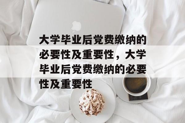 大学毕业后党费缴纳的必要性及重要性，大学毕业后党费缴纳的必要性及重要性