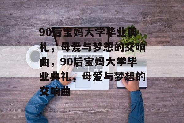 90后宝妈大学毕业典礼，母爱与梦想的交响曲，90后宝妈大学毕业典礼，母爱与梦想的交响曲