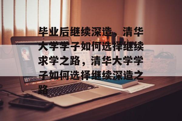 毕业后继续深造,清华大学学子如何选择继续求学之路,清华大学学子如何选择继续深造之路 毕业后继续深造,清华大学学子如何选择继续求学之路,清华大学学子如何选择继续深造之路