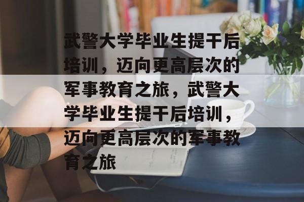 武警大学毕业生提干后培训，迈向更高层次的军事教育之旅，武警大学毕业生提干后培训，迈向更高层次的军事教育之旅