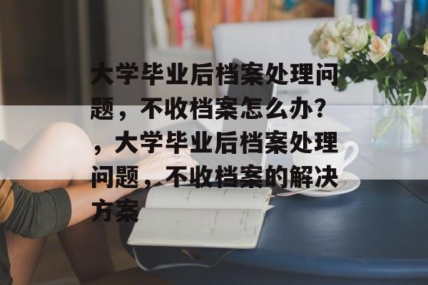 大学毕业后档案处理问题，不收档案怎么办？，大学毕业后档案处理问题，不收档案的解决方案