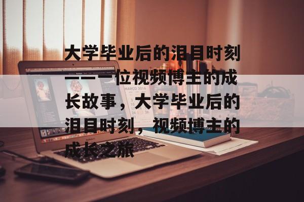 大学毕业后的泪目时刻——一位视频博主的成长故事,大学毕业后的泪目时刻,视频博主的成长之旅 大学毕业后的泪目时刻——一位视频博主的成长故事,大学毕业后的泪目时刻,视频博主的成长之旅