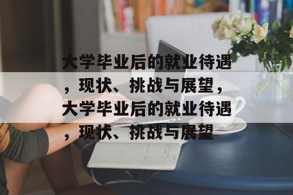 大学毕业后的就业待遇,现状、挑战与展望,大学毕业后的就业待遇,现状、挑战与展望 大学毕业后的就业待遇,现状、挑战与展望,大学毕业后的就业待遇,现状、挑战与展望