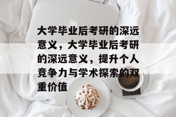 大学毕业后考研的深远意义，大学毕业后考研的深远意义，提升个人竞争力与学术探索的双重价值