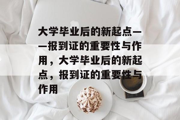 大学毕业后的新起点——报到证的重要性与作用，大学毕业后的新起点，报到证的重要性与作用