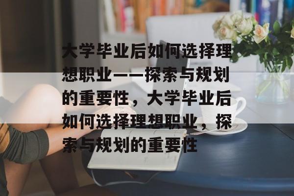 大学毕业后如何选择理想职业——探索与规划的重要性，大学毕业后如何选择理想职业，探索与规划的重要性