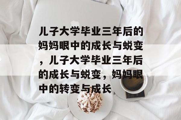 儿子大学毕业三年后的妈妈眼中的成长与蜕变,儿子大学毕业三年后的成长与蜕变,妈妈眼中的转变与成长 儿子大学毕业三年后的妈妈眼中的成长与蜕变,儿子大学毕业三年后的成长与蜕变,妈妈眼中的转变与成长
