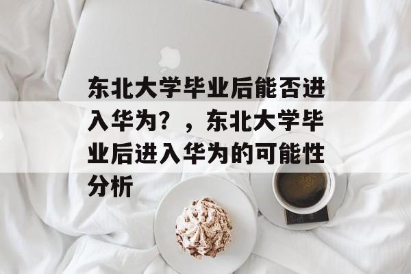 东北大学毕业后能否进入华为？，东北大学毕业后进入华为的可能性分析