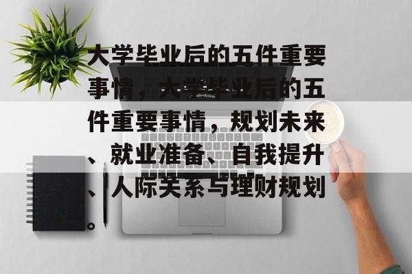 大学毕业后的五件重要事情，大学毕业后的五件重要事情，规划未来、就业准备、自我提升、人际关系与理财规划。