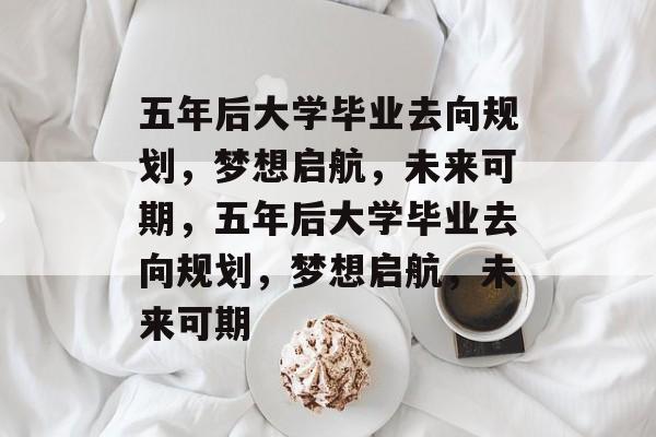 五年后大学毕业去向规划，梦想启航，未来可期，五年后大学毕业去向规划，梦想启航，未来可期