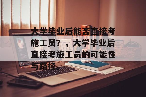 大学毕业后能否直接考施工员？，大学毕业后直接考施工员的可能性与路径。